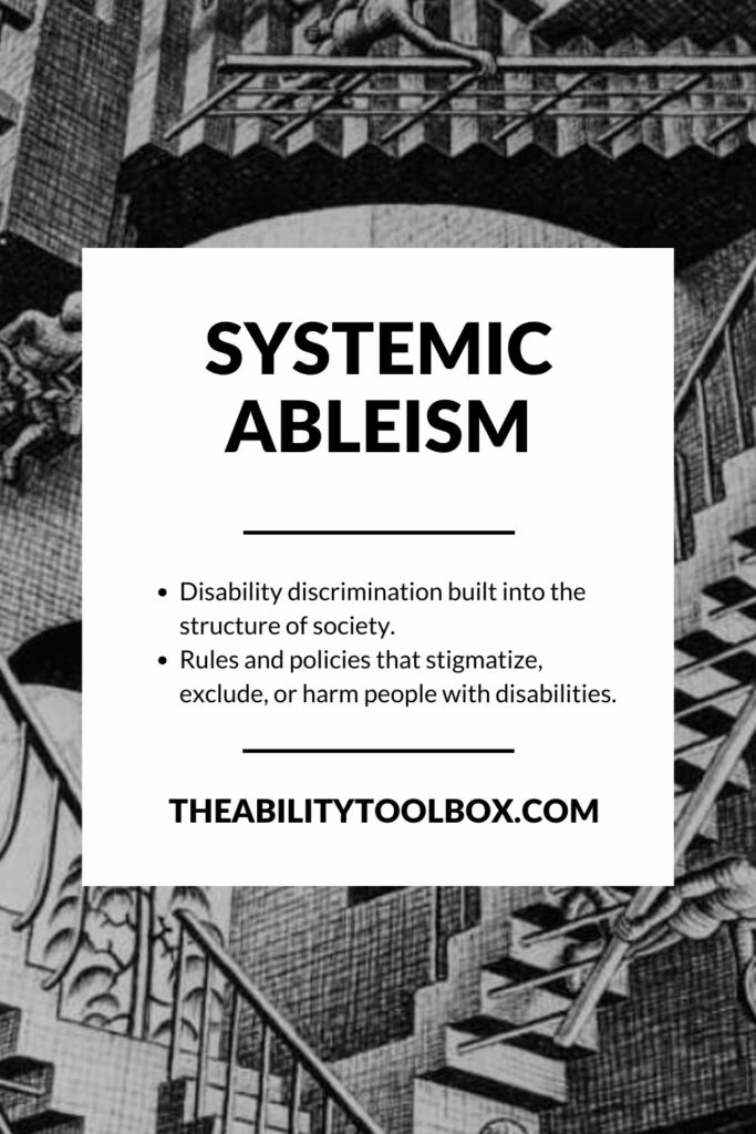 Systemic ableism: Disability discrimination built into the structure of society.
Rules and policies that stigmatize, exclude, or harm people with disabilities.